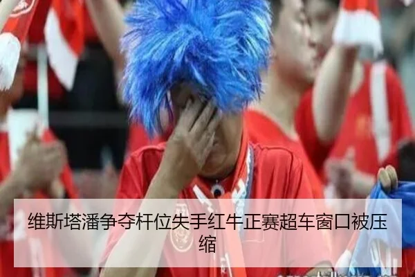 维斯塔潘争夺杆位失手红牛正赛超车窗口被压缩